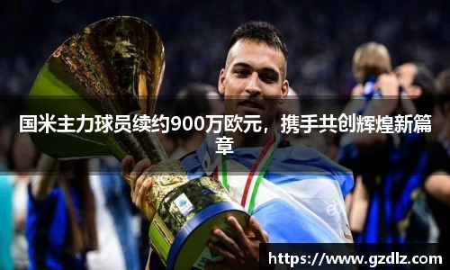 国米主力球员续约900万欧元，携手共创辉煌新篇章